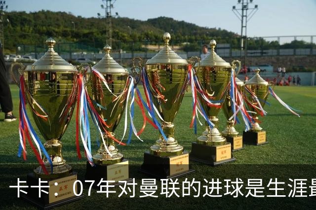 卡卡：07年对曼联的进球是生涯最美好时刻之一，马尔蒂尼就像父亲